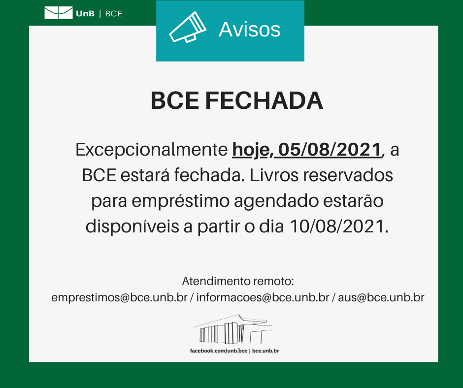 Texto: "BCE FECHADA. Excepcionalmente hoje, 05/08/2021, a BCE estará fechada. Livros reservados para empréstimo agendado estarão disponíveis a partir o dia 10/08/2021. Atendimento remoto: emprestimos@novobce.bce.unb.br / informacoes@novobce.bce.unb.br / aus@novobce.bce.unb.br". Descrição da imagem: os textos estão sobre um fundo branco, envoltos em uma borda na cor verde da UnB. No canto superior esquerdo, a logomarca da Biblioteca Central da Universidade de Brasília (BCE/UnB). Na parte inferior, ao centro, um desenho da fachada da BCE. Abaixo do desenho, o endereço da página da Biblioteca no Facebook (facebook.com/unb.bce). Na mesma linha, separado por uma barra vertical, o endereço do site da Biblioteca (bce.unb.br).