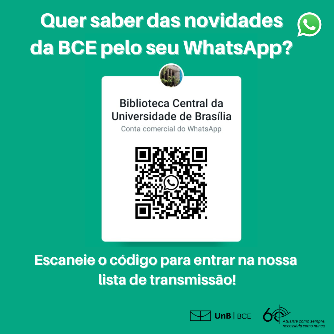 Quer saber Fundo verde esmeralda com o texto: "Quer saber das novidades da BCE pelo seu Whatsapp?" com símbolo do Whatsapp no canto superior esquerdo - balão de conversa verde com ícone de telefone dentro. Retângulo branco ao centro contendo QR Code do Whatsapp da BCE. Texto abaixo: "Escaneie o código para entrar na nossa lista de transmissão!" Rodapé: logo da UnB BCE - símbolo 60 anos "atuante como sempre, necessária como nunca". Fim da descrição.